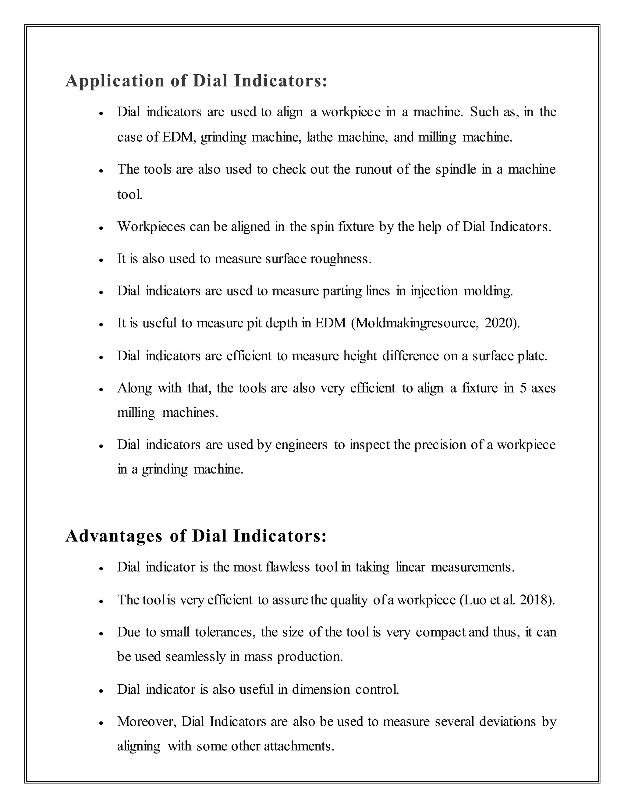 Application of Dial Indicators:
 Dial indicators are used to align a workpiece in a machine. Such as, in the
case of EDM, grinding machine, lathe machine, and milling machine.
 The tools are also used to check out the runout of the spindle in a machine
tool.
 Workpieces can be aligned in the spin fixture by the help of Dial Indicators.
 It is also used to measure surface roughness.
 Dial indicators are used to measure parting lines in injection molding.
 It is useful to measure pit depth in EDM (Moldmakingresource, 2020).
 Dial indicators are efficient to measure height difference on a surface plate.
 Along with that, the tools are also very efficient to align a fixture in 5 axes
milling machines.
 Dial indicators are used by engineers to inspect the precision of a workpiece
in a grinding machine.
Advantages of Dial Indicators:
 Dial indicator is the most flawless tool in taking linear measurements.
 The toolis very efficient to assurethe quality ofa workpiece (Luo et al. 2018).
 Due to small tolerances, the size of the tool is very compact and thus, it can
be used seamlessly in mass production.
 Dial indicator is also useful in dimension control.
 Moreover, Dial Indicators are also be used to measure several deviations by
aligning with some other attachments.
 