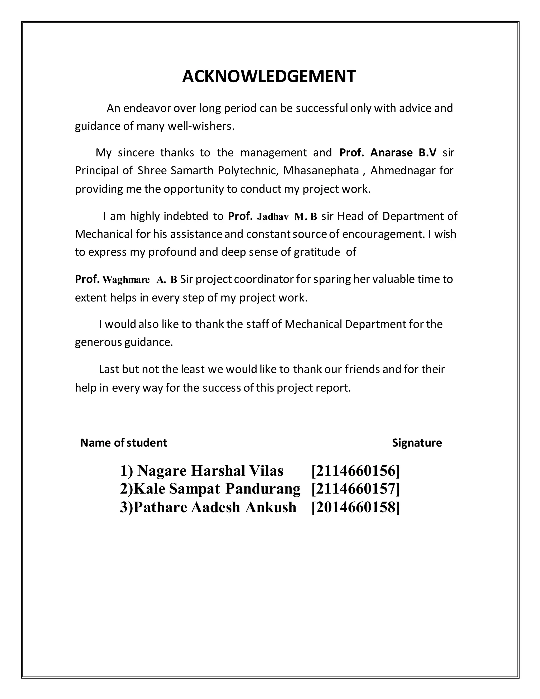 ACKNOWLEDGEMENT
An endeavor over long period can be successfulonly with advice and
guidance of many well-wishers.
My sincere thanks to the management and Prof. Anarase B.V sir
Principal of Shree Samarth Polytechnic, Mhasanephata , Ahmednagar for
providing me the opportunity to conduct my project work.
I am highly indebted to Prof. Jadhav M. B sir Head of Department of
Mechanical for his assistanceand constantsourceof encouragement. I wish
to express my profound and deep sense of gratitude of
Prof. Waghmare A. B Sir projectcoordinator for sparing her valuable time to
extent helps in every step of my project work.
I would also like to thank the staff of Mechanical Department for the
generous guidance.
Last but not the least we would like to thank our friends and for their
help in every way for the success of this project report.
Name of student Signature
1) Nagare Harshal Vilas [2114660156]
2)Kale Sampat Pandurang [2114660157]
3)Pathare Aadesh Ankush [2014660158]
 