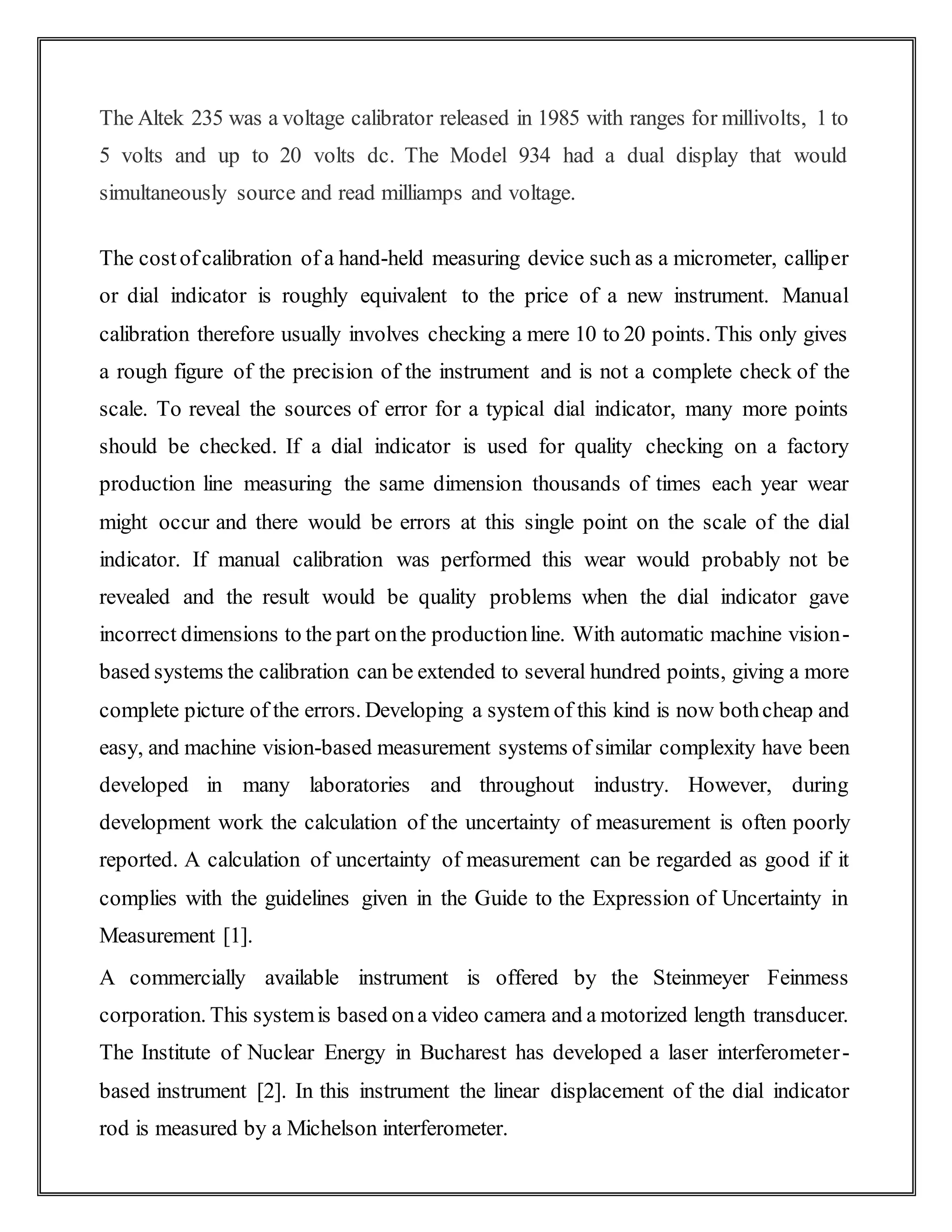 The Altek 235 was a voltage calibrator released in 1985 with ranges for millivolts, 1 to
5 volts and up to 20 volts dc. The Model 934 had a dual display that would
simultaneously source and read milliamps and voltage.
The costofcalibration of a hand-held measuring device such as a micrometer, calliper
or dial indicator is roughly equivalent to the price of a new instrument. Manual
calibration therefore usually involves checking a mere 10 to 20 points. This only gives
a rough figure of the precision of the instrument and is not a complete check of the
scale. To reveal the sources of error for a typical dial indicator, many more points
should be checked. If a dial indicator is used for quality checking on a factory
production line measuring the same dimension thousands of times each year wear
might occur and there would be errors at this single point on the scale of the dial
indicator. If manual calibration was performed this wear would probably not be
revealed and the result would be quality problems when the dial indicator gave
incorrect dimensions to the part onthe productionline. With automatic machine vision-
based systems the calibration can be extended to several hundred points, giving a more
complete picture of the errors. Developing a system of this kind is now bothcheap and
easy, and machine vision-based measurement systems of similar complexity have been
developed in many laboratories and throughout industry. However, during
development work the calculation of the uncertainty of measurement is often poorly
reported. A calculation of uncertainty of measurement can be regarded as good if it
complies with the guidelines given in the Guide to the Expression of Uncertainty in
Measurement [1].
A commercially available instrument is offered by the Steinmeyer Feinmess
corporation. This systemis based ona video camera and a motorized length transducer.
The Institute of Nuclear Energy in Bucharest has developed a laser interferometer-
based instrument [2]. In this instrument the linear displacement of the dial indicator
rod is measured by a Michelson interferometer.
 