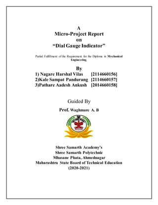 A
Micro-Project Report
on
“Dial Gauge Indicator”
Partial Fulfillment of the Requirement for the Diploma in Mechanical
Engineering,
By
1) Nagare Harshal Vilas [2114660156]
2)Kale Sampat Pandurang [2114660157]
3)Pathare Aadesh Ankush [2014660158]
Guided By
Prof. Waghmare A. B
Shree Samarth Academy’s
Shree Samarth Polytechnic
Mhasane Phata, Ahmednagar
Maharashtra State Board of Technical Education
(2020-2021)
 