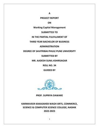 1
A
PROJECT REPORT
ON
Working Capital Management
SUBMITTED TO
IN THE PARTIAL FULFILLMENT OF
THIRD YEAR BACHELOR OF BUSINESS
ADMINISTRATION
DEGREE OF SAVITRIBAI PHULE PUNE UNIVERSITY
SUBMITTED BY
MR. AADESH SUNIL KSHIRSAGAR
ROLL NO. 34
GUIDED BY
PROF. SUPRIYA DAWARE
KARMAVEER KAKASAHEB WAGH ARTS, COMMERCE,
SCIENCE & COMPUTER SCIENCE COLLEGE, NASHIK
2022-2023
 