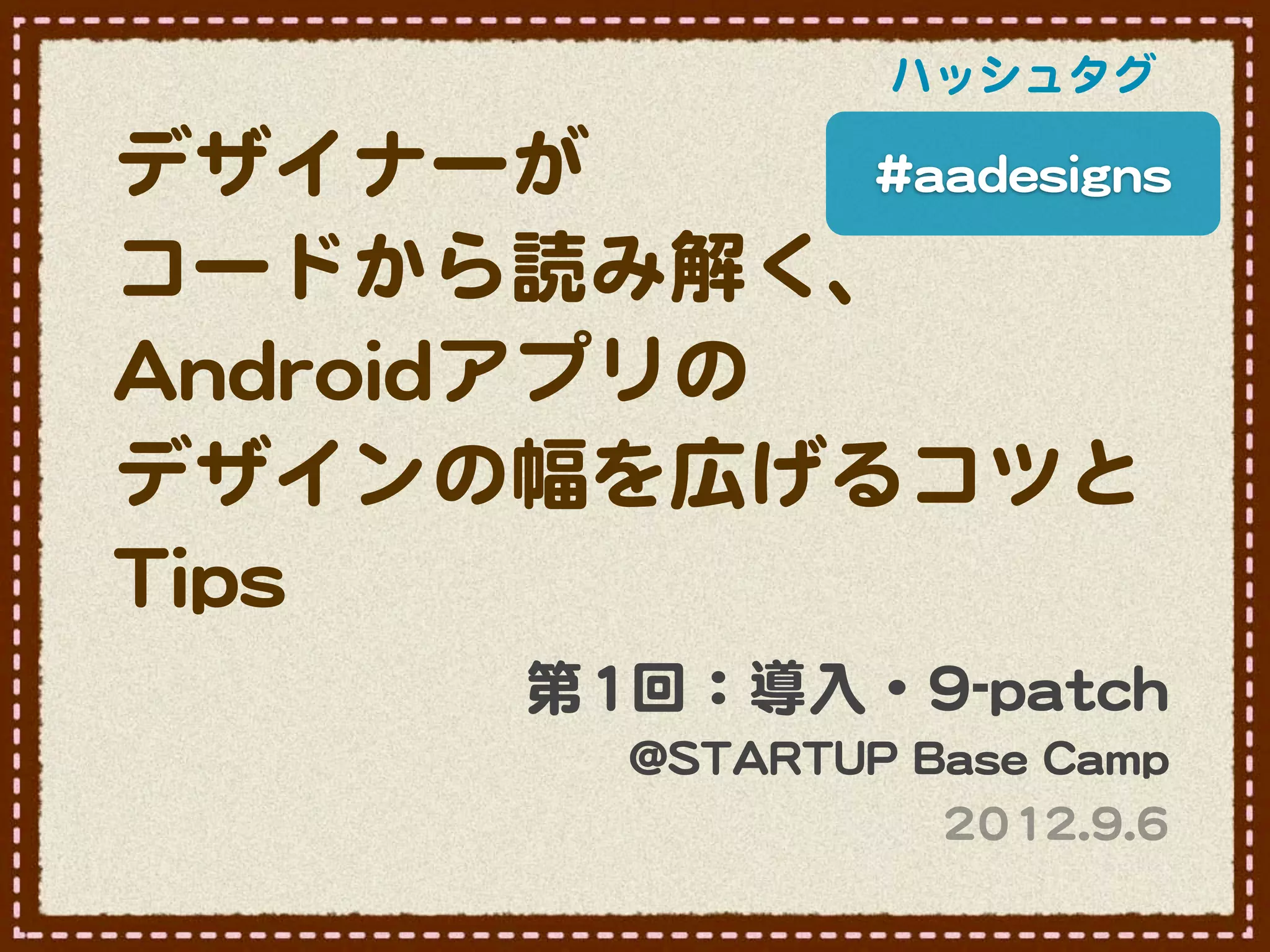 ハッシュタグ

デザイナーが             ##aaaaddeessiiggnnss

コードから読み解く、
AAnnddrrooiiddアプリの
デザインの幅を広げるコツと
TTiippss
               第11回：導入�・99--ppaattcchh
                   @@SSTTAARRTTUUPP  BBaassee  CCaammpp
                                       22001122..99..66
 