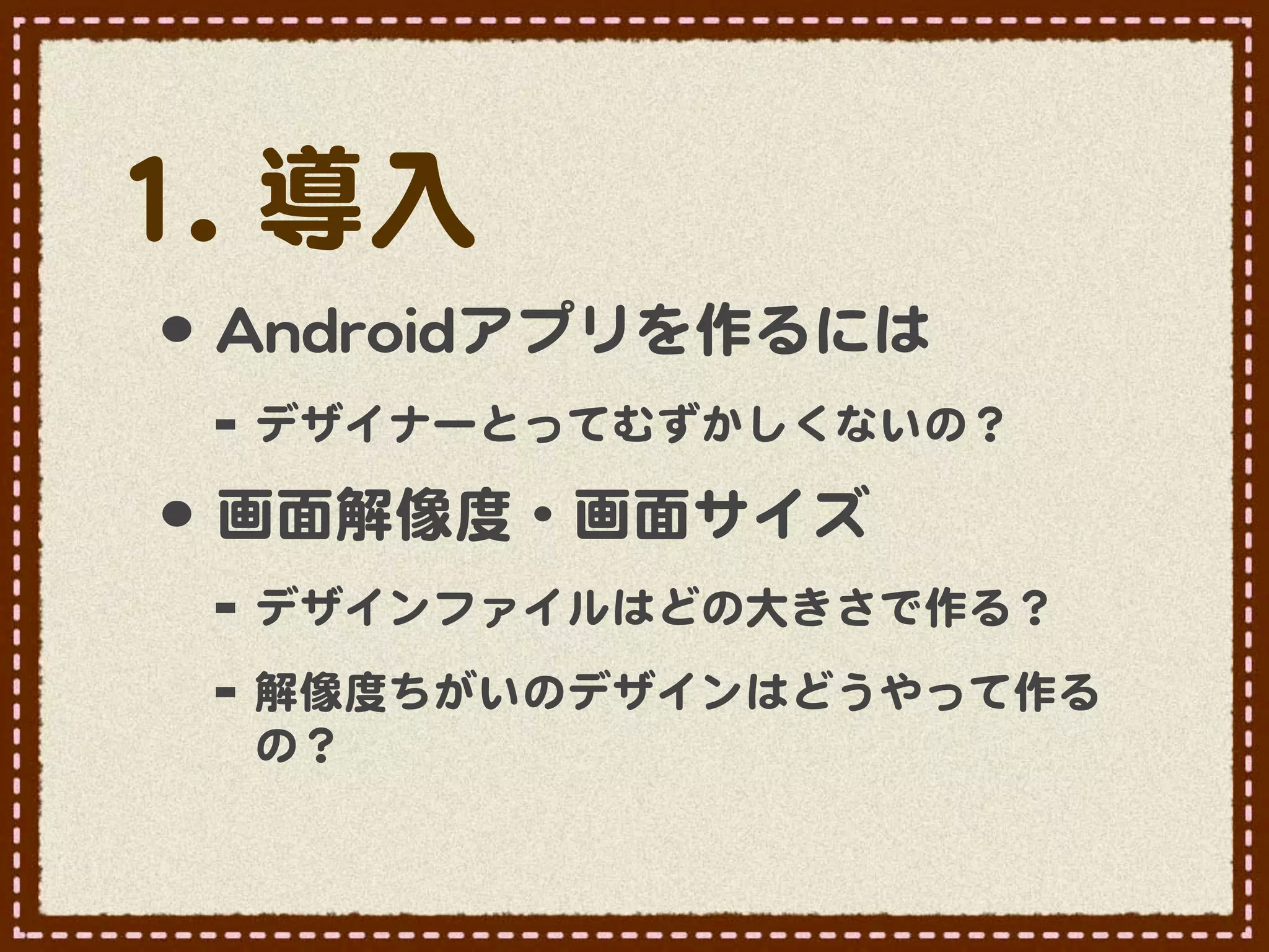 11..  導入�
 •･ AAnnddrrooiiddアプリを作るには
  -- デザイナーとってむずかしくないの？
 •･ 画面解像度・画面サイズ
  -- デザインファイルはどの大きさで作る？  
  -- 解像度ちがいのデザインはどうやって作る
    の？  
 