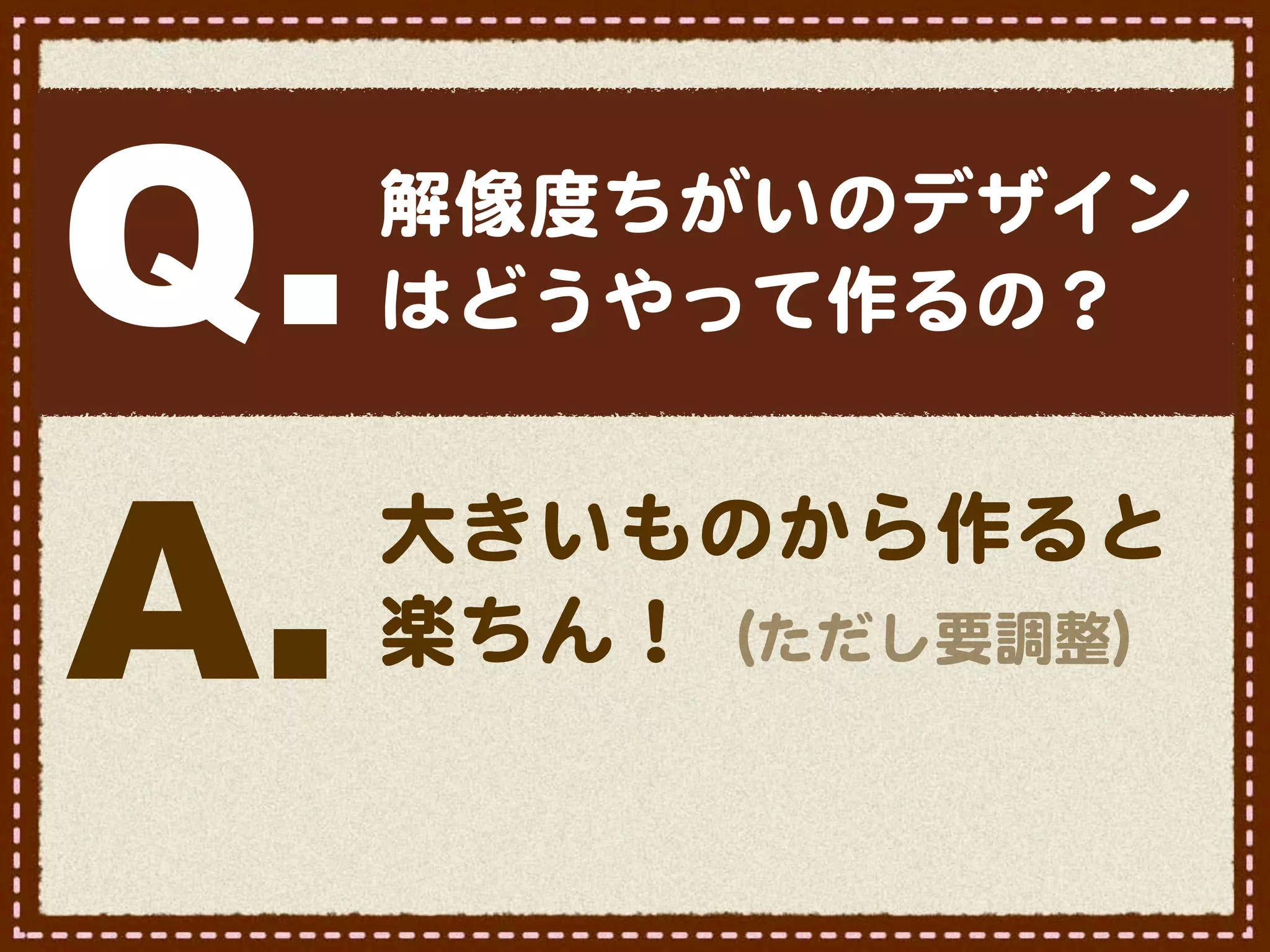 Q.   解像度ちがいのデザイン
     はどうやって作るの？



A.   大きいものから作ると
     楽ちん！（ただし要調整）
 