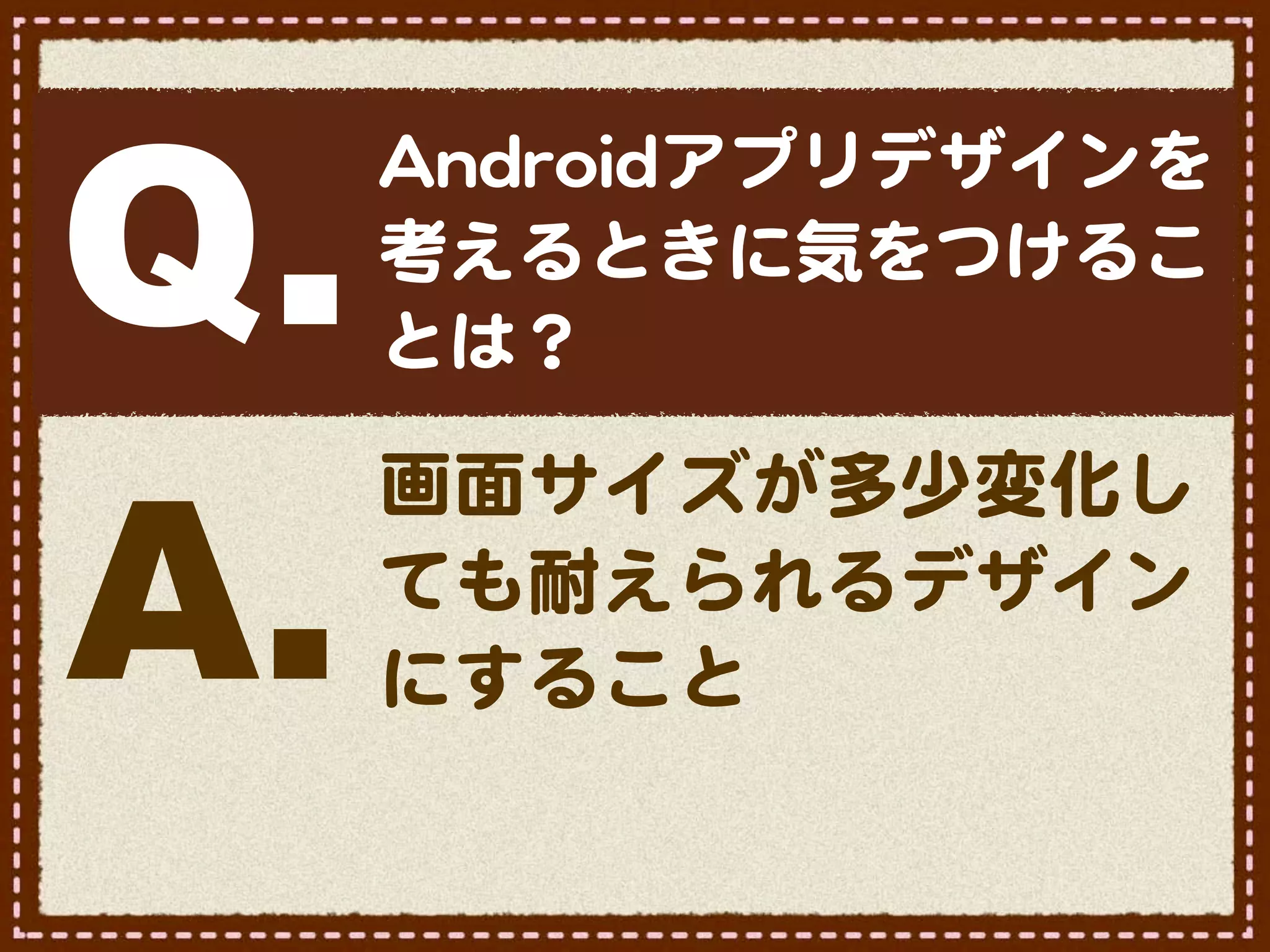 Q.
     AAnnddrrooiiddアプリデザインを
     考えるときに気をつけるこ
     とは？



A.
     画面サイズが多少変化し
     ても耐えられるデザイン
     にすること
 