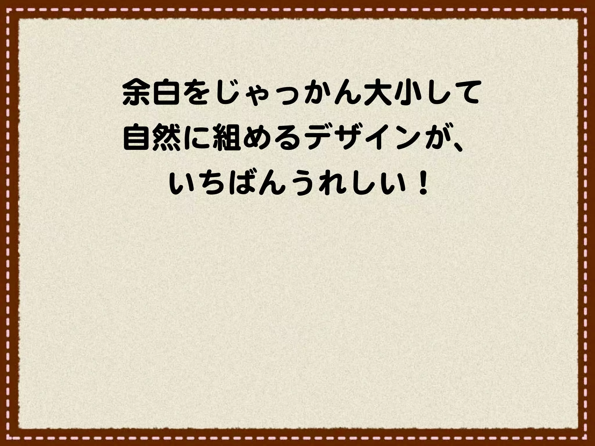 余白をじゃっかん大小して
自然に組めるデザインが、
  いちばんうれしい！
 