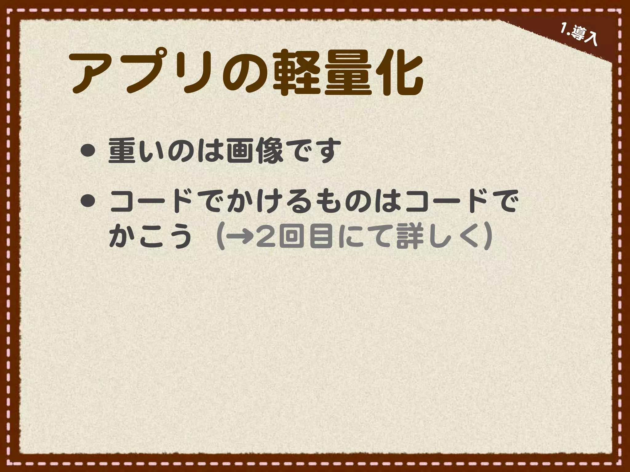 11..導
                         入�


アプリの軽量化
•･ 重いのは画像です
•･ コードでかけるものはコードで
 かこう（→22回目にて詳しく）
 