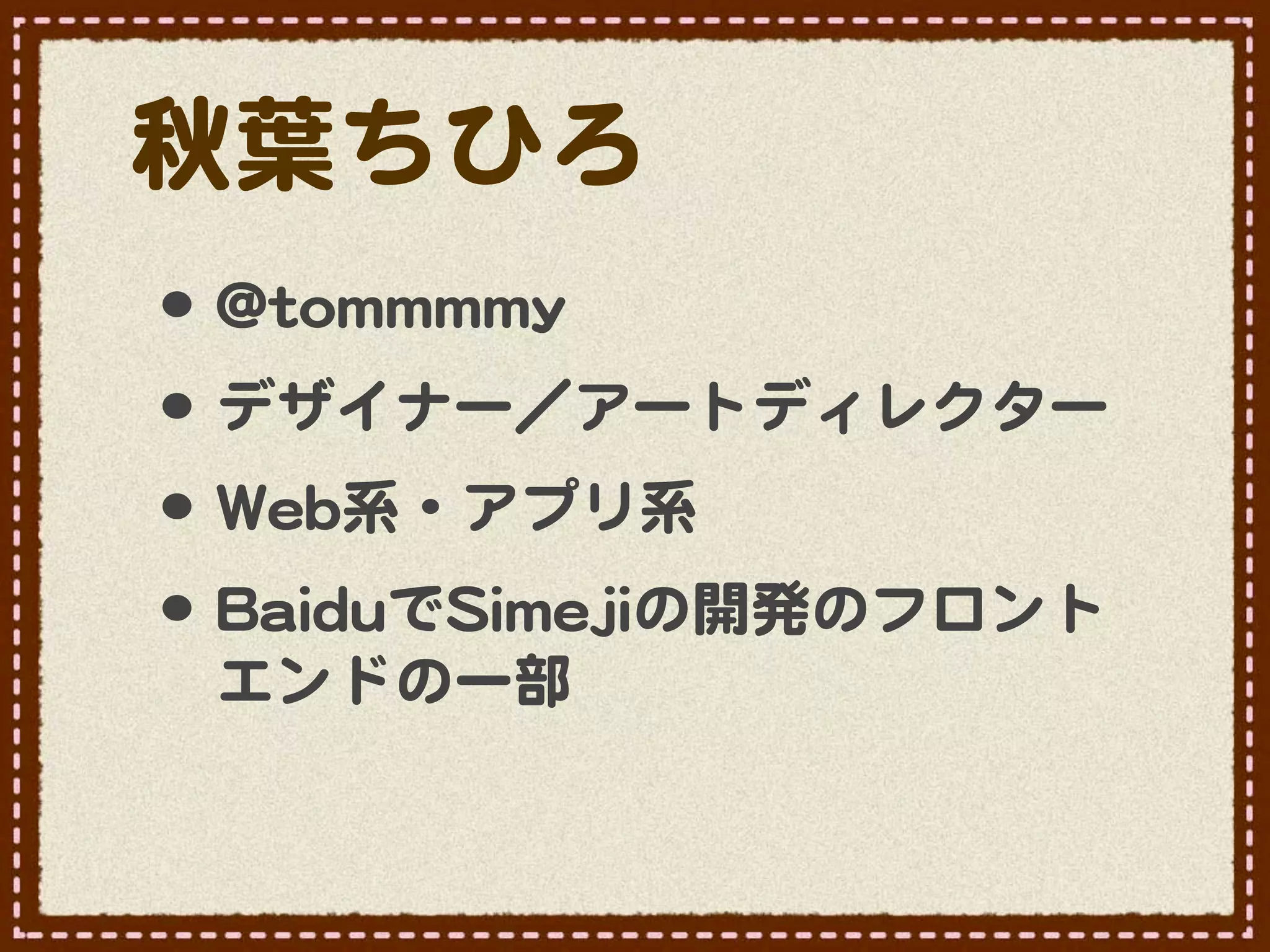 秋葉ちひろ
•･ @@ttoommmmmmmmyy
•･ デザイナー／アートディレクター
•･ WWeebb系・アプリ系
•･ BBaaiidduuでSSiimmeejjiiの開発のフロント
  エンドの一部
 