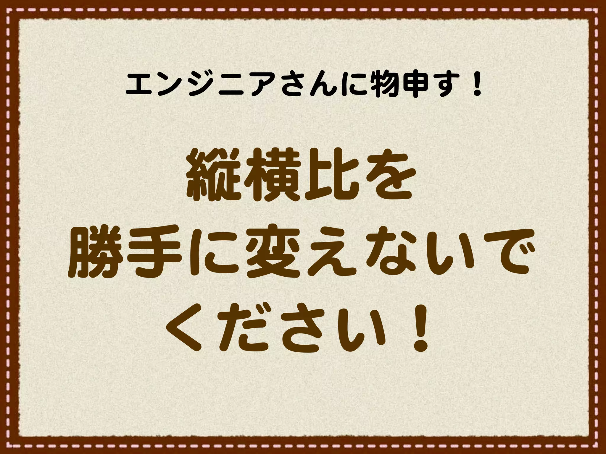 エンジニアさんに物申す！


   縦横比を
勝手に変えないで
  ください！
 