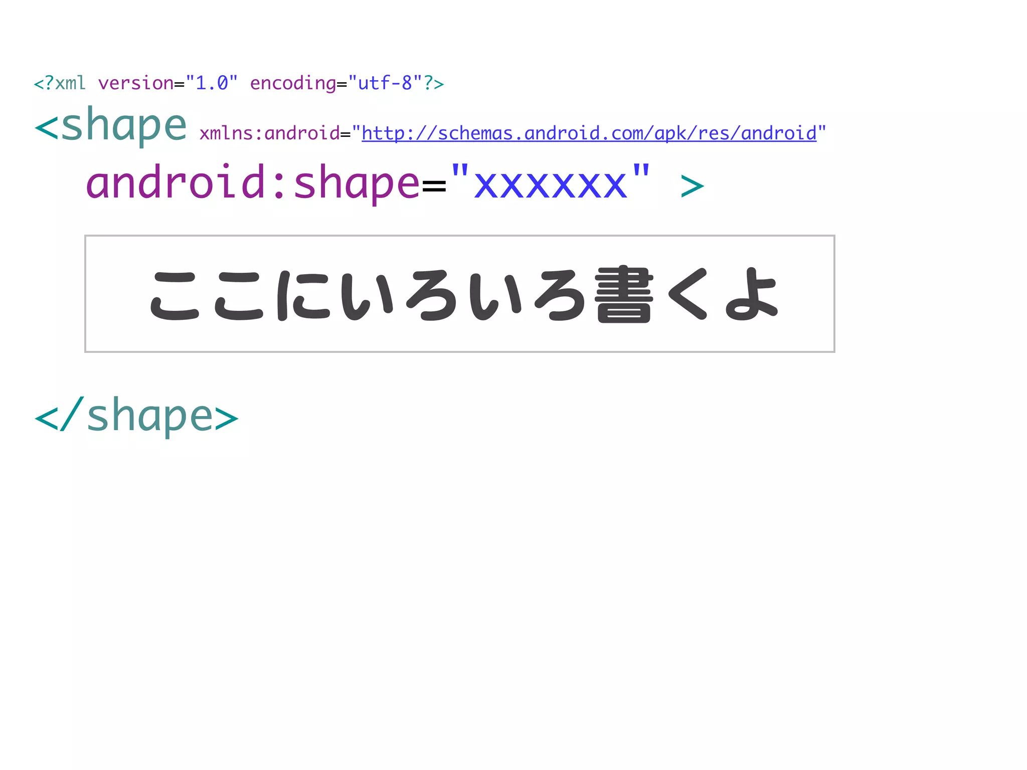 <?xml version="1.0" encoding="utf-8"?>

<shape xmlns:android="http://schemas.android.com/apk/res/android"
  android:shape="xxxxxx" >

          ここにいろいろ書くよ
</shape>
 