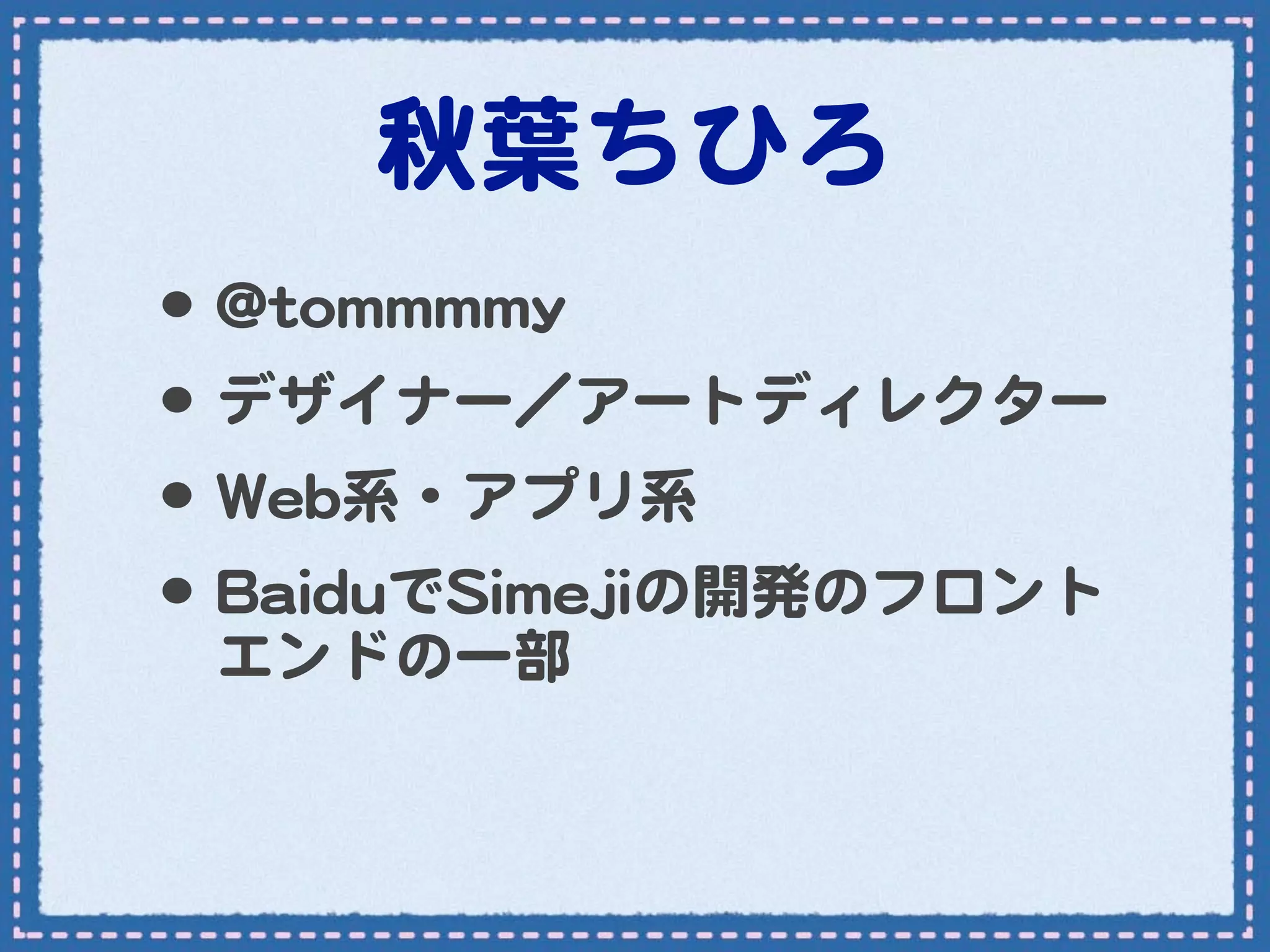 秋葉ちひろ
•･ @@ttoommmmmmmmyy
•･ デザイナー／アートディレクター
•･ WWeebb系・アプリ系
•･ BBaaiidduuでSSiimmeejjiiの開発のフロント
   エンドの一部
 