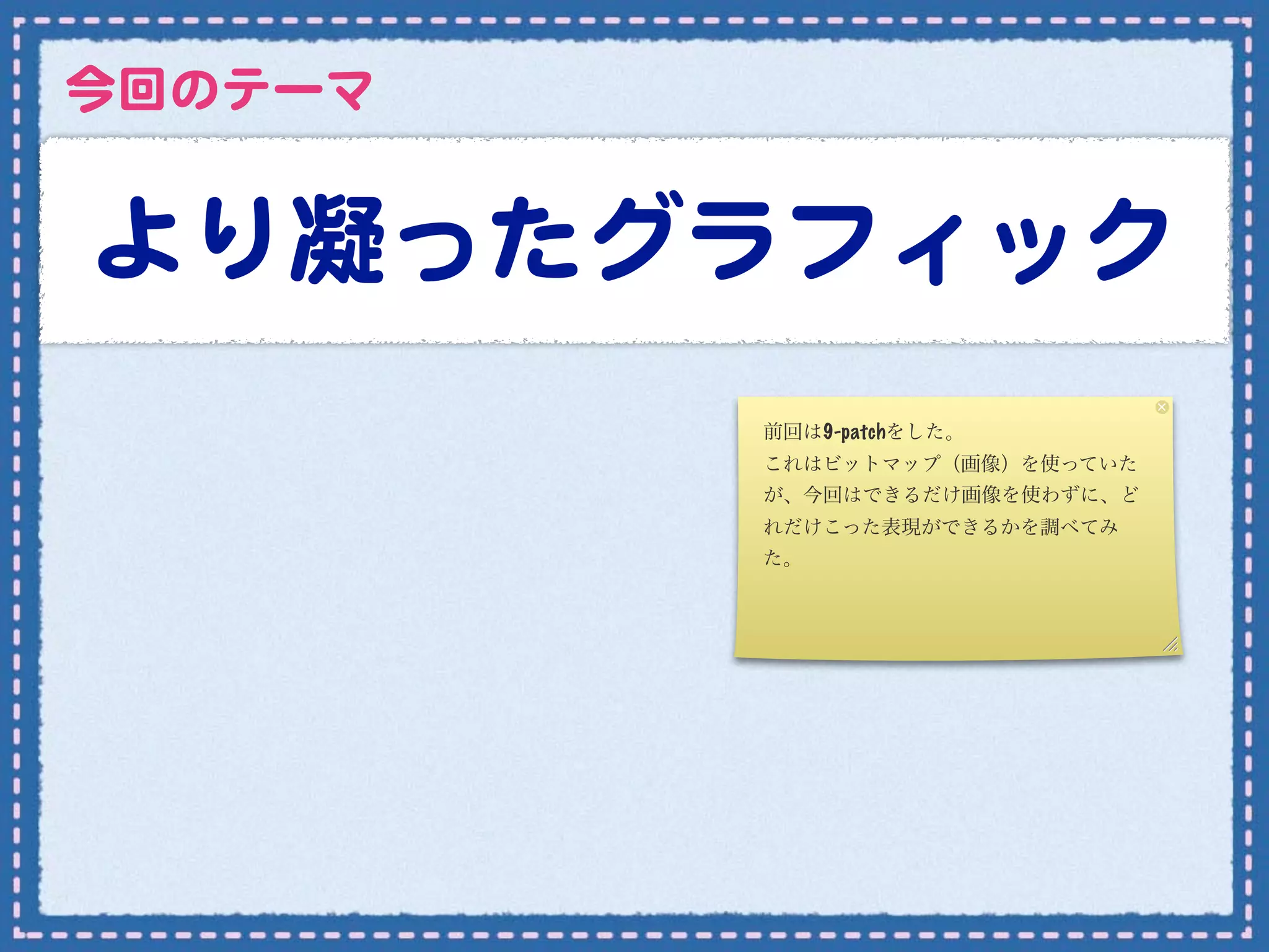 今回のテーマ


より凝ったグラフィック
         前回は9-patchをした。
         これはビットマップ（画像）を使っていた
         が、今回はできるだけ画像を使わずに、ど
         れだけこった表現ができるかを調べてみ
         た。
 