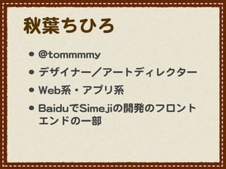 秋葉ちひろ
•･ @@ttoommmmmmmmyy
•･ デザイナー／アートディレクター
•･ WWeebb系・アプリ系
•･ BBaaiidduuでSSiimmeejjiiの開発のフロント
  エンドの一部
 