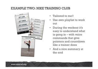 EXAMPLE TWO: NIKE TRAINING CLUB
•  Tailored to me!!
•  Use own playlist to work
out
•  During the workout it’s
easy to understand what
is gong in – with voice
commands that give
pointers and countdown
like a trainer does
•  And a nice summary at
the end
 