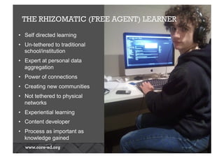 THE RHIZOMATIC (FREE AGENT) LEARNER
•  Self directed learning
•  Un-tethered to traditional
school/institution
•  Expert at personal data
aggregation
•  Power of connections
•  Creating new communities
•  Not tethered to physical
networks
•  Experiential learning
•  Content developer
•  Process as important as
knowledge gained
 