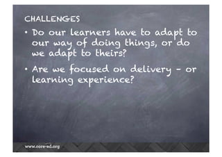 CHALLENGES
•  Do our learners have to adapt to
our way of doing things, or do
we adapt to theirs?
•  Are we focused on delivery – or
learning experience?
 