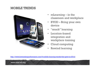 MOBILE TRENDS
•  mLearning – in the
classroom and workplace
•  BYOD – Bring your own
device
•  “snack” learning
•  Location-based
integration and
workplace training
•  Cloud computing
•  Rewind learning
http://www.bottomlineperformance.com/6-mobile-learning-trends-that-grew-in-2012/
 