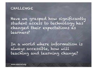 CHALLENGE
Have we grasped how significantly
student access to technology has
changed their expectations as
learners?
In a world where information is
always accessible, how will
teaching and learning change?
 