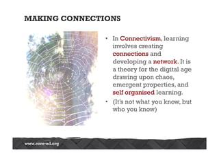 MAKING CONNECTIONS
•  In Connectivism, learning
involves creating
connections and
developing a network. It is
a theory for the digital age
drawing upon chaos,
emergent properties, and
self organised learning.
•  (It’s not what you know, but
who you know)
 