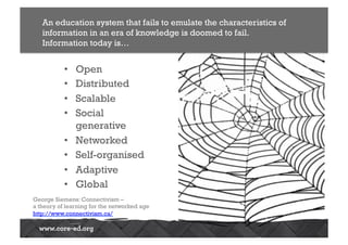 •  Open
•  Distributed
•  Scalable
•  Social
generative
•  Networked
•  Self-organised
•  Adaptive
•  Global
An education system that fails to emulate the characteristics of
information in an era of knowledge is doomed to fail.
Information today is…
George Siemens: Connectivism –
a theory of learning for the networked age
http://www.connectivism.ca/
 