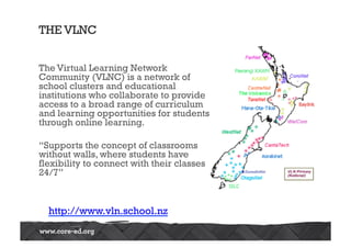 THE VLNC
The Virtual Learning Network
Community (VLNC) is a network of
school clusters and educational
institutions who collaborate to provide 
access to a broad range of curriculum
and learning opportunities for students
through online learning.
“Supports the concept of classrooms
without walls, where students have
flexibility to connect with their classes
24/7”
http://www.vln.school.nz
 