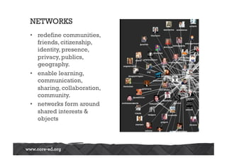 NETWORKS
•  redefine communities,
friends, citizenship,
identity, presence,
privacy, publics,
geography.
•  enable learning,
communication,
sharing, collaboration,
community.
•  networks form around
shared interests &
objects
 