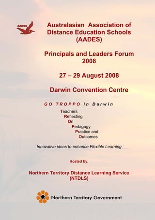Australasian Association of
        Distance Education Schools
                 (AADES)

       Principals and Leaders Forum
                    2008

              27 – 29 August 2008

          Darwin Convention Centre

      GO TROPPO in Darwin
               Teachers
                 Reflecting
                  On
                     Pedagogy
                       Practice and
                         Outcomes

   Innovative ideas to enhance Flexible Learning


                    Hosted by:


Northern Territory Distance Learning Service
                  (NTDLS)
 