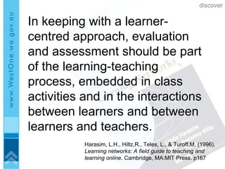 In keeping with a learner-centred approach, evaluation and assessment should be part of the learning-teaching process, embedded in class activities and in the interactions between learners and between learners and teachers. Harasim, L.H., Hiltz,R., Teles, L., & Turoff,M. (1996).  Learning networks:   A field guide to teaching and learning online . Cambridge, MA:MIT Press. p167 discover 