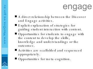 engage A direct relationship between the Discover and Engage activities.  Explicit explanation of strategies for guiding student interaction with content. Opportunities for students to engage with the content to develop the skills, knowledge and understandings or the outcomes. Activities are scaffolded and sequenced appropriately.  Opportunities for meta-cognition. 