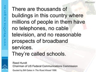 There are thousands of buildings in this country where millions of people in them have no telephones, no cable television, and no reasonable prospects of broadband services.  They’re called schools. Reed Hundt Chairman of US Federal Communications Commission Quoted by Bill Gates in  The Road Ahead  1996 discover 