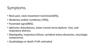 Symptoms
• Neck pain, neck movement restriction(50%),
• Weakness and/or numbness (70%),
• Pyramidal signs(90%).
• Sphincter disturbances, lower cranial nerve dysfunc- tion, and
respiratory distress.
• Myelopathy, respiratory failure, vertebral artery dissection, neurologic
compromise.
• Quadriplegia or death if left untreated.
 