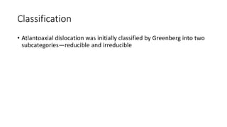 Classification
• Atlantoaxial dislocation was initially classified by Greenberg into two
subcategories—reducible and irreducible
 