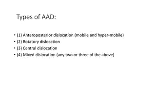 Types of AAD:
• (1) Anteroposterior dislocation (mobile and hyper-mobile)
• (2) Rotatory dislocation
• (3) Central dislocation
• (4) Mixed dislocation (any two or three of the above)
 