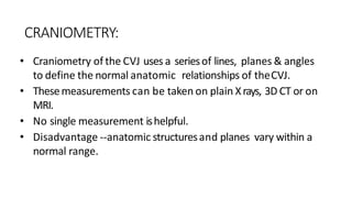 CRANIOMETRY:
• Craniometry of the CVJ uses a seriesof lines, planes & angles
to define the normal anatomic relationships of theCVJ.
• Thesemeasurements can be taken on plain Xrays, 3D CT or on
MRI.
• No single measurement ishelpful.
• Disadvantage --anatomic structuresand planes vary within a
normal range.
 