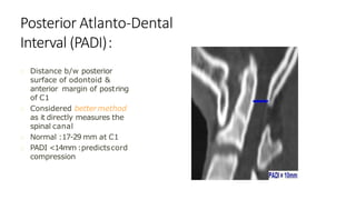 Posterior Atlanto-Dental
Interval (PADI):
Distance b/w posterior
surface of odontoid &
anterior margin of postring
of C1
Considered bettermethod
as it directly measures the
spinal canal
Normal :17-29 mm at C1
PADI <14mm :predictscord
compression
 
