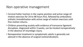 Non operative management
• Cervical halter traction in the supine position and active range-of-
motion exercises for 24 to 48 hours first, followed by ambulatory
orthotic immobilization with active range of motion exercises until
free motion returns.
• Children presenting acutely with evidence of transverse ligament
disruption, diagnosed within 3 weeks, can be treated nonoperatively
in the absence of neurologic injury.
• Nonoperative treatment in symptomatic adults is generally not
advised in the absence of surgical contraindications.
 