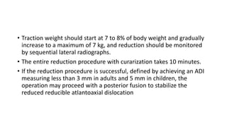 • Traction weight should start at 7 to 8% of body weight and gradually
increase to a maximum of 7 kg, and reduction should be monitored
by sequential lateral radiographs.
• The entire reduction procedure with curarization takes 10 minutes.
• If the reduction procedure is successful, defined by achieving an ADI
measuring less than 3 mm in adults and 5 mm in children, the
operation may proceed with a posterior fusion to stabilize the
reduced reducible atlantoaxial dislocation
 