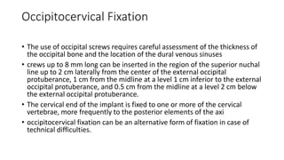 Occipitocervical Fixation
• The use of occipital screws requires careful assessment of the thickness of
the occipital bone and the location of the dural venous sinuses
• crews up to 8 mm long can be inserted in the region of the superior nuchal
line up to 2 cm laterally from the center of the external occipital
protuberance, 1 cm from the midline at a level 1 cm inferior to the external
occipital protuberance, and 0.5 cm from the midline at a level 2 cm below
the external occipital protuberance.
• The cervical end of the implant is fixed to one or more of the cervical
vertebrae, more frequently to the posterior elements of the axi
• occipitocervical fixation can be an alternative form of fixation in case of
technical difficulties.
 