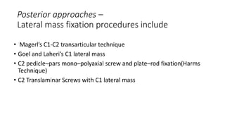 Posterior approaches –
Lateral mass fixation procedures include
• Magerl’s C1-C2 transarticular technique
• Goel and Laheri’s C1 lateral mass
• C2 pedicle–pars mono–polyaxial screw and plate–rod fixation(Harms
Technique)
• C2 Translaminar Screws with C1 lateral mass
 