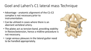 Goel and Laheri’s C1 lateral mass Technique
• Advantage - anatomic alignment of the C1-C2
complex is not necessary prior to
instrumentation.
• Can be utilized in cases where there is an
aberrant vertebral artery.
• The plates act as tension-band, providing stability
in flexion/extension, hence a midline procedure is
not necessary.
• Large venous plexuses in the lateral gutter need
to be handled appropriately.
 