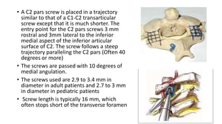 • A C2 pars screw is placed in a trajectory
similar to that of a C1-C2 transarticular
screw except that it is much shorter. The
entry point for the C2 pars screws 3 mm
rostral and 3mm lateral to the inferior
medial aspect of the inferior articular
surface of C2. The screw follows a steep
trajectory paralleling the C2 pars (Often 40
degrees or more)
• The screws are passed with 10 degrees of
medial angulation.
• The screws used are 2.9 to 3.4 mm in
diameter in adult patients and 2.7 to 3 mm
in diameter in pediatric patients
• Screw length is typically 16 mm, which
often stops short of the transverse foramen
 