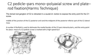 C2 pedicle–pars mono–polyaxial screw and plate–
rod fixation(Harms Technique)
The dorsal root ganglion of C2 is retracted in a caudal di- rection to expose the entry point for the C1
screw.
middle of the junction of the C1 posterior arch and the midpoint of the posterior inferior part of the C1 lateral
mass
A number 4 Penfield is used to delineate the medial border of the C2 pars interarticularis, and the entry point
for place- ment of a C2 pedicle screw is marked with a high-speed burr
 