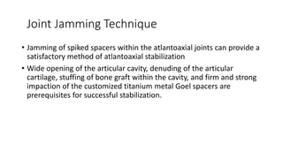 Joint Jamming Technique
• Jamming of spiked spacers within the atlantoaxial joints can provide a
satisfactory method of atlantoaxial stabilization
• Wide opening of the articular cavity, denuding of the articular
cartilage, stuffing of bone graft within the cavity, and firm and strong
impaction of the customized titanium metal Goel spacers are
prerequisites for successful stabilization.
 