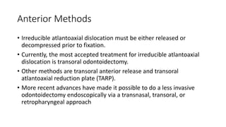 Anterior Methods
• Irreducible atlantoaxial dislocation must be either released or
decompressed prior to fixation.
• Currently, the most accepted treatment for irreducible atlantoaxial
dislocation is transoral odontoidectomy.
• Other methods are transoral anterior release and transoral
atlantoaxial reduction plate (TARP).
• More recent advances have made it possible to do a less invasive
odontoidectomy endoscopically via a transnasal, transoral, or
retropharyngeal approach
 
