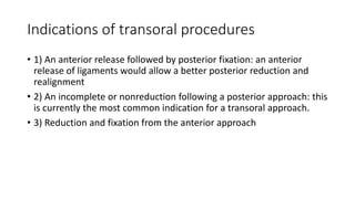Indications of transoral procedures
• 1) An anterior release followed by posterior fixation: an anterior
release of ligaments would allow a better posterior reduction and
realignment
• 2) An incomplete or nonreduction following a posterior approach: this
is currently the most common indication for a transoral approach.
• 3) Reduction and fixation from the anterior approach
 