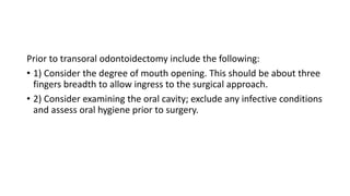 Prior to transoral odontoidectomy include the following:
• 1) Consider the degree of mouth opening. This should be about three
fingers breadth to allow ingress to the surgical approach.
• 2) Consider examining the oral cavity; exclude any infective conditions
and assess oral hygiene prior to surgery.
 
