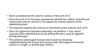 • Bovie to skeletonize the anterior surface of the arch of C1
• Once the arch of C1 has been exposed,we identify the midline and drill and
remove the anterior arch of C1 to expose the anterior portion of the
odontoid process
• This typically requires the removal of two-thirds of the anterior arch of C1.
• Once the ligaments have been detached, we perform a “top- down”
removal of the odontoid process by drilling the dens using an eggshell
drilling technique
• The posterior pharyngeal mucosa and muscle are closed by
reapproximating the muscle and mucosa with interrupted 3-0 chromic
suture in a single- or double-layer fashion.
 