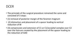 DCER
• The principle of the surgical procedure remained the same and
consisted of 3 steps:
• (1) removal of posterior margin of the foramen magnum
• (2) distraction and placement of a spacer leading to vertical
reduction of BI
• (3) compression and extension of C1 or C1/occipital complex over C2
over the fulcrum created by the placement of the spacer leading to
the reduction of AAD
 