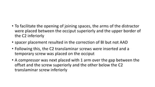 • To facilitate the opening of joining spaces, the arms of the distractor
were placed between the occiput superiorly and the upper border of
the C2 inferiorly
• spacer placement resulted in the correction of BI but not AAD
• Following this, the C2 translaminar screws were inserted and a
temporary screw was placed on the occiput
• A compressor was next placed with 1 arm over the gap between the
offset and the screw superiorly and the other below the C2
translaminar screw inferiorly
 