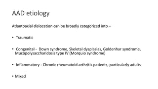 AAD etiology
Atlantoaxial dislocation can be broadly categorized into –
• Traumatic
• Congenital - Down syndrome, Skeletal dysplasias, Goldenhar syndrome,
Mucopolysaccharidosis type IV (Morquio syndrome)
• Inflammatory - Chronic rheumatoid arthritis patients, particularly adults
• Mixed
 